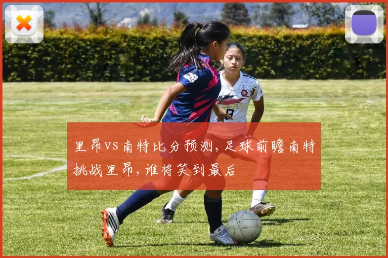 里昂vs南特比分预测,足球前瞻南特挑战里昂,谁将笑到最后