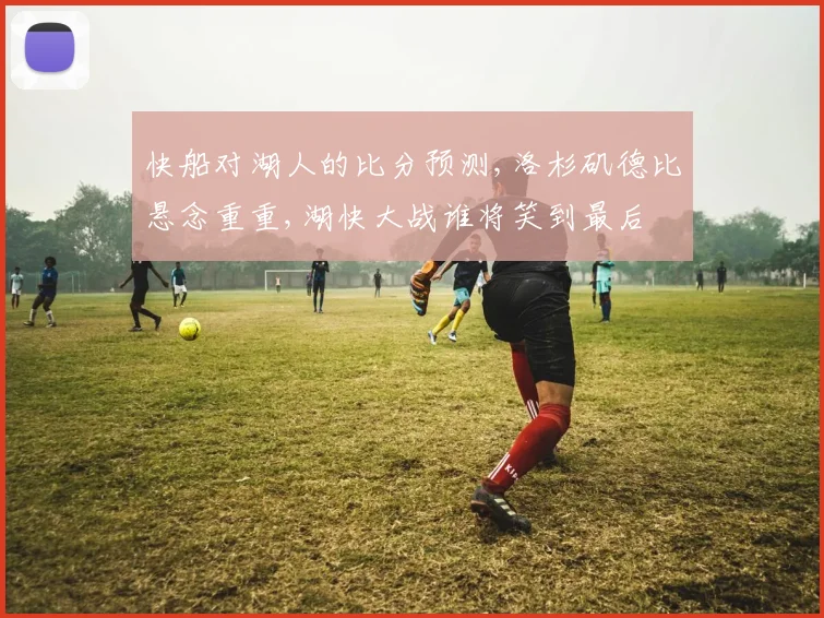 快船对湖人的比分预测,洛杉矶德比悬念重重,湖快大战谁将笑到最后