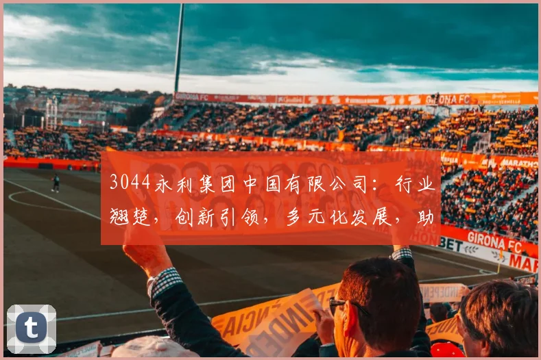 3044永利集团中国有限公司：行业翘楚，创新引领，多元化发展，助力经济腾飞，成就卓越未来