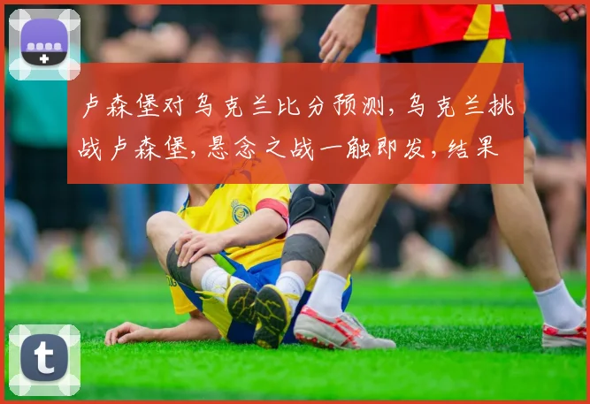 卢森堡对乌克兰比分预测,乌克兰挑战卢森堡,悬念之战一触即发,结果几何